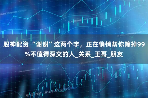 股神配资 “谢谢”这两个字，正在悄悄帮你筛掉99%不值得深交的人_关系_王哥_朋友