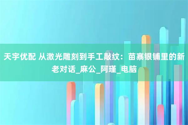 天宇优配 从激光雕刻到手工敲纹：苗寨银铺里的新老对话_麻公_阿瑾_电脑