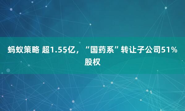 蚂蚁策略 超1.55亿，“国药系”转让子公司51%股权
