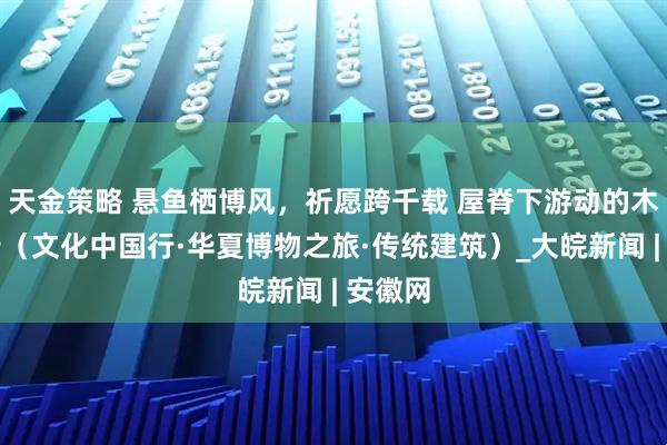 天金策略 悬鱼栖博风，祈愿跨千载 屋脊下游动的木雕诗行（文化中国行·华夏博物之旅·传统建筑）_大皖新闻 | 安徽网