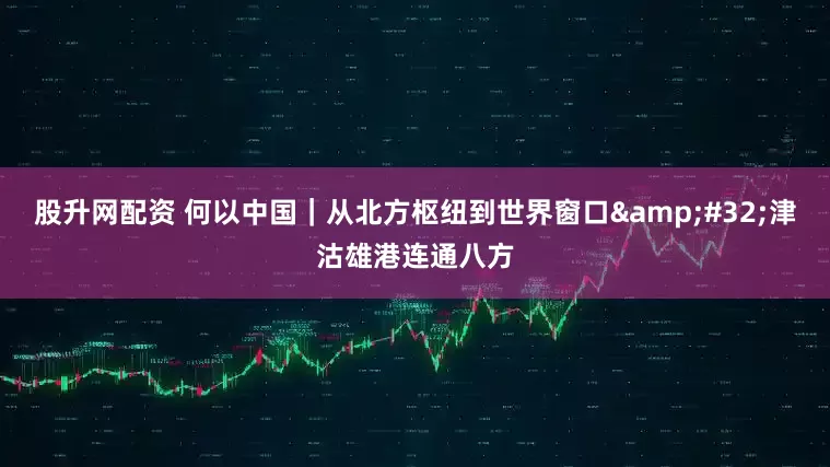 股升网配资 何以中国｜从北方枢纽到世界窗口 津沽雄港连通八方