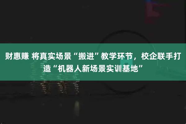 财惠赚 将真实场景“搬进”教学环节，校企联手打造“机器人新场景实训基地”