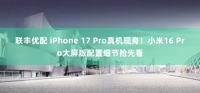 联丰优配 iPhone 17 Pro真机现身！小米16 Pro大屏版配置细节抢先看