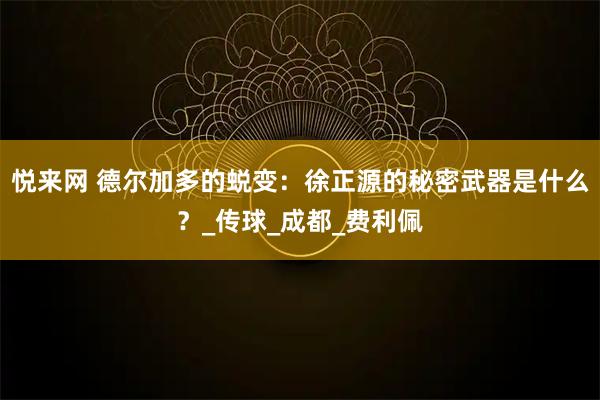 悦来网 德尔加多的蜕变：徐正源的秘密武器是什么？_传球_成都_费利佩