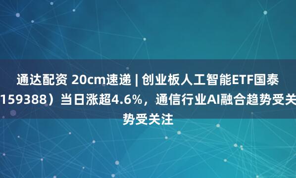 通达配资 20cm速递 | 创业板人工智能ETF国泰（159388）当日涨超4.6%，通信行业AI融合趋势受关注