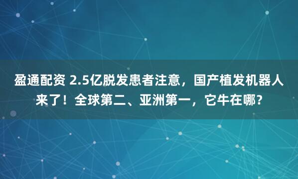 盈通配资 2.5亿脱发患者注意，国产植发机器人来了！全球第二、亚洲第一，它牛在哪？