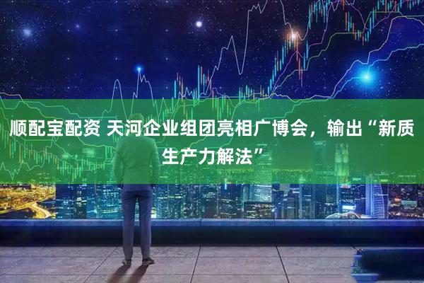 顺配宝配资 天河企业组团亮相广博会，输出“新质生产力解法”