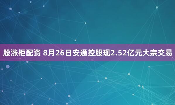 股涨柜配资 8月26日安通控股现2.52亿元大宗交易