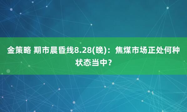 金策略 期市晨昏线8.28(晚)：焦煤市场正处何种状态当中？