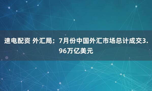 速电配资 外汇局：7月份中国外汇市场总计成交3.96万亿美元