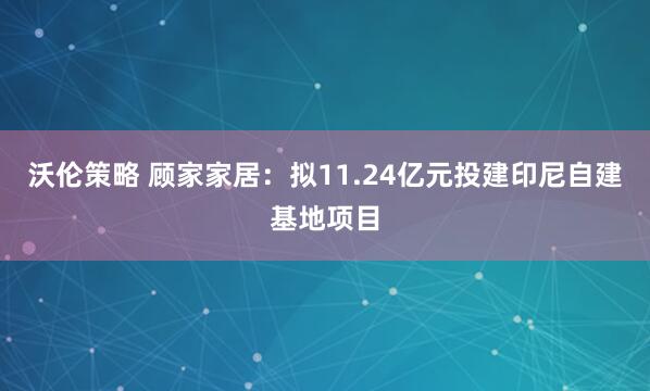 沃伦策略 顾家家居：拟11.24亿元投建印尼自建基地项目