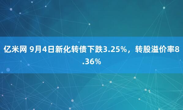 亿米网 9月4日新化转债下跌3.25%，转股溢价率8.36%