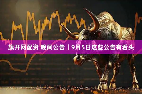 旗开网配资 晚间公告丨9月5日这些公告有看头