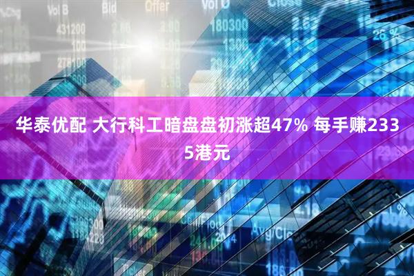 华泰优配 大行科工暗盘盘初涨超47% 每手赚2335港元