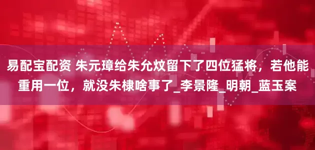 易配宝配资 朱元璋给朱允炆留下了四位猛将，若他能重用一位，就没朱棣啥事了_李景隆_明朝_蓝玉案