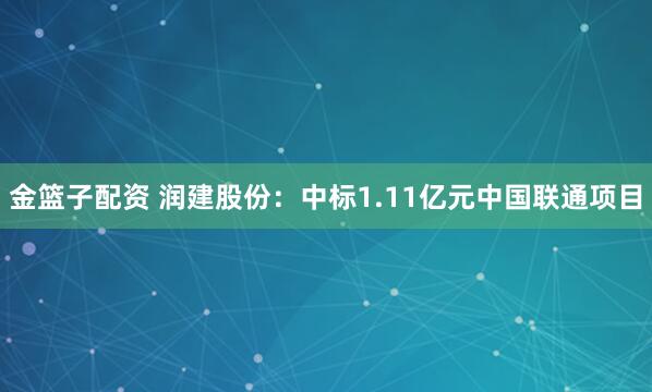 金篮子配资 润建股份：中标1.11亿元中国联通项目