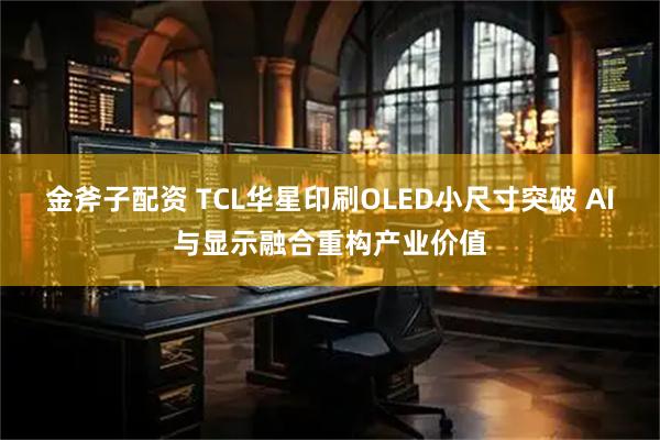 金斧子配资 TCL华星印刷OLED小尺寸突破 AI与显示融合重构产业价值