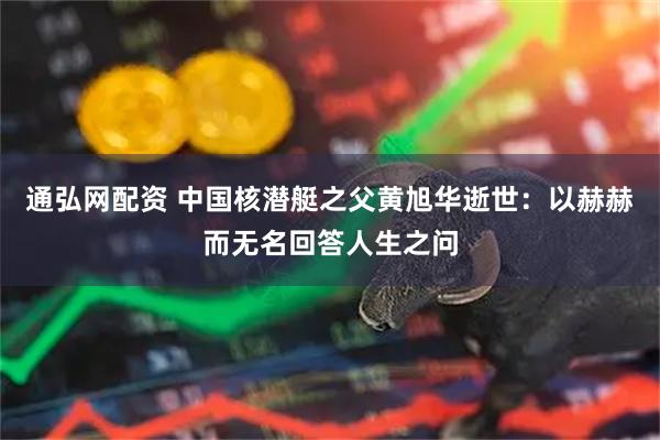 通弘网配资 中国核潜艇之父黄旭华逝世：以赫赫而无名回答人生之问