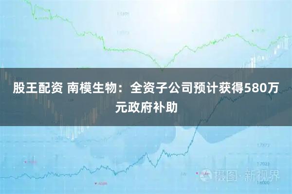 股王配资 南模生物：全资子公司预计获得580万元政府补助