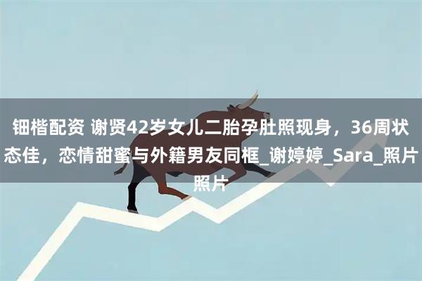 钿楷配资 谢贤42岁女儿二胎孕肚照现身，36周状态佳，恋情甜蜜与外籍男友同框_谢婷婷_Sara_照片