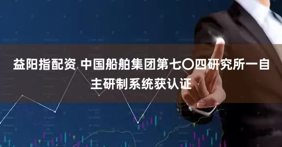 益阳指配资 中国船舶集团第七〇四研究所一自主研制系统获认证