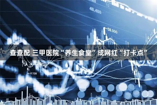 查查配 三甲医院“养生食堂”成网红“打卡点”