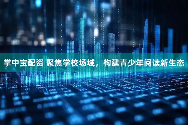 掌中宝配资 聚焦学校场域，构建青少年阅读新生态