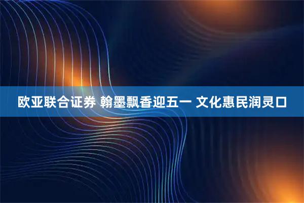欧亚联合证券 翰墨飘香迎五一 文化惠民润灵口