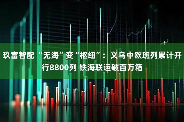 玖富智配 “无海”变“枢纽”：义乌中欧班列累计开行8800列 铁海联运破百万箱