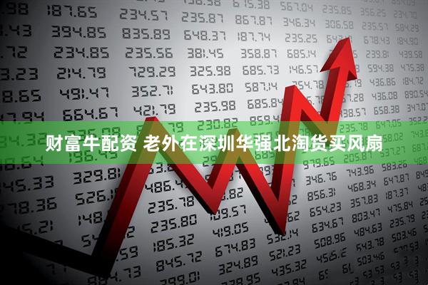 财富牛配资 老外在深圳华强北淘货买风扇