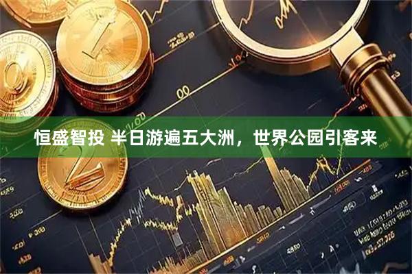 恒盛智投 半日游遍五大洲，世界公园引客来